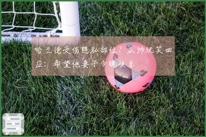 哈兰德受伤隐私部位？瓜帅玩笑回应：希望他妻子今晚快乐