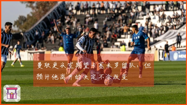 曼联更衣室期望卡塞米罗留队，但预计他离开的决定不会改变