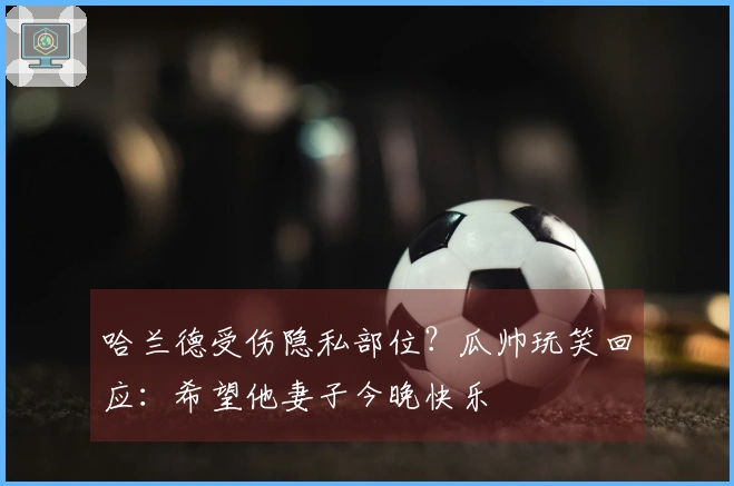 哈兰德受伤隐私部位？瓜帅玩笑回应：希望他妻子今晚快乐