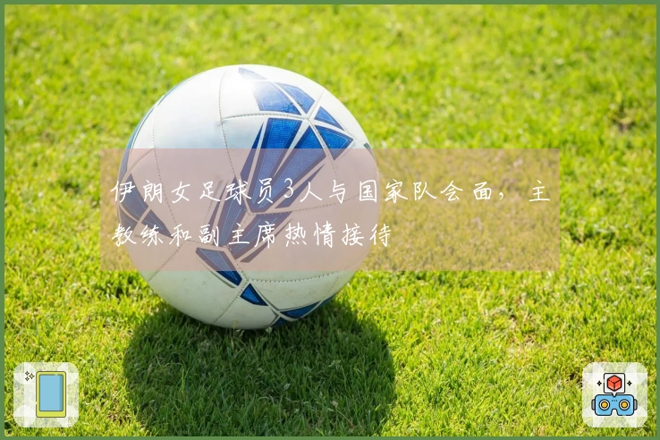伊朗女足球员3人与国家队会面，主教练和副主席热情接待