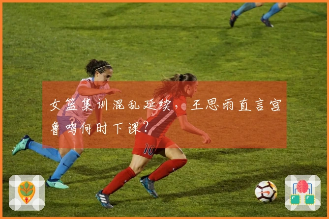 女篮集训混乱延续，王思雨直言宫鲁鸣何时下课？