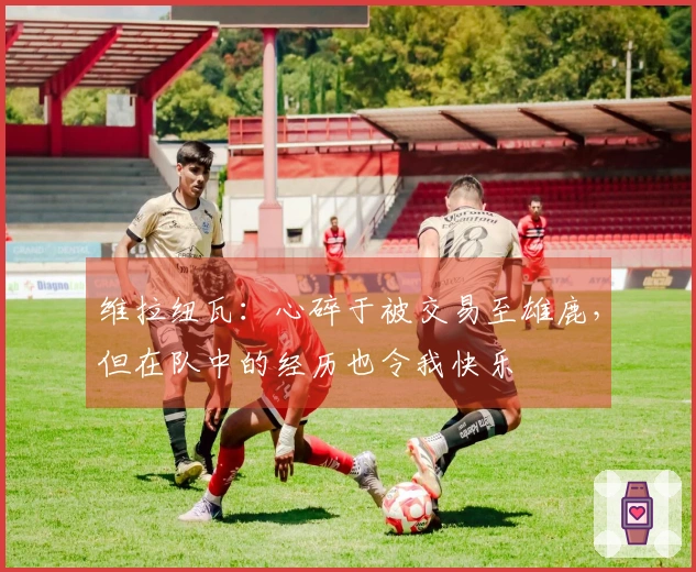维拉纽瓦：心碎于被交易至雄鹿，但在队中的经历也令我快乐
