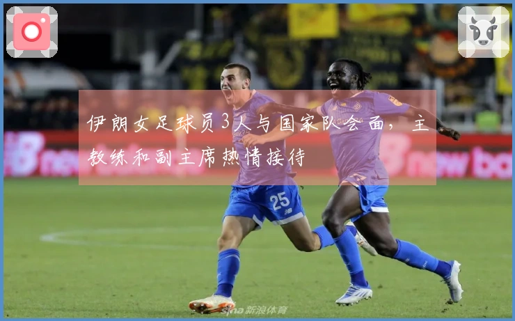 伊朗女足球员3人与国家队会面，主教练和副主席热情接待