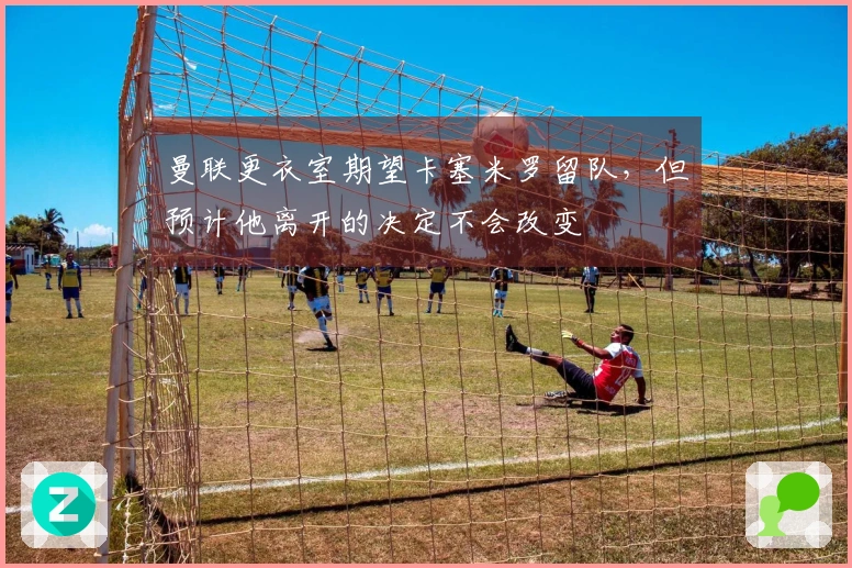 曼联更衣室期望卡塞米罗留队，但预计他离开的决定不会改变