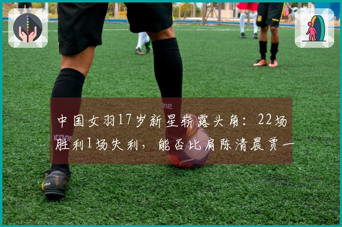 中国女羽17岁新星崭露头角：22场胜利1场失利，能否比肩陈清晨贾一凡？