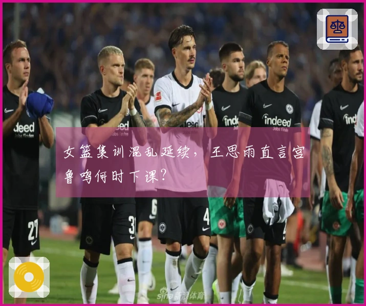 女篮集训混乱延续，王思雨直言宫鲁鸣何时下课？