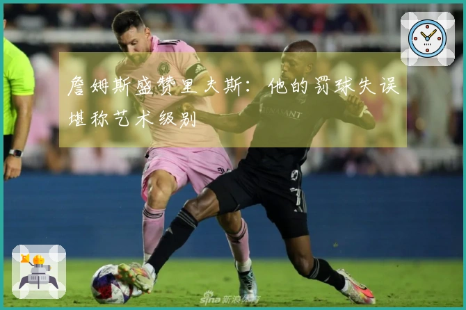 詹姆斯盛赞里夫斯：他的罚球失误堪称艺术级别