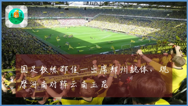 国足教练邵佳一出席郑州航体，观摩河南对阵云南玉昆