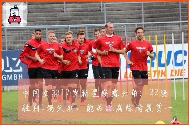 中国女羽17岁新星崭露头角：22场胜利1场失利，能否比肩陈清晨贾一凡？