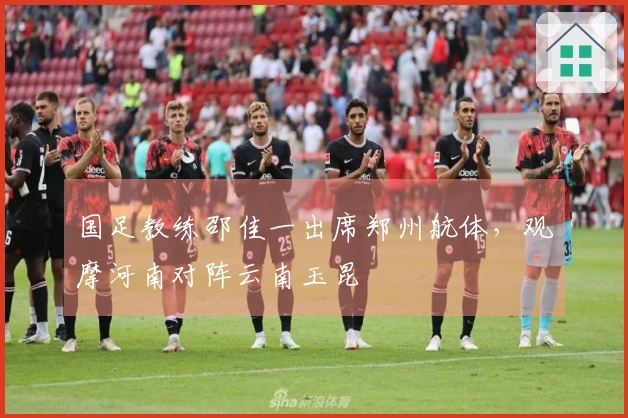 国足教练邵佳一出席郑州航体，观摩河南对阵云南玉昆